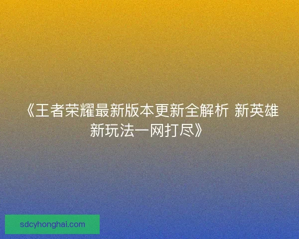 《王者荣耀最新版本更新全解析 新英雄新玩法一网打尽》