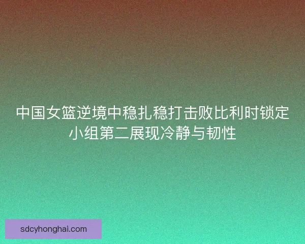 中国女篮逆境中稳扎稳打击败比利时锁定小组第二展现冷静与韧性