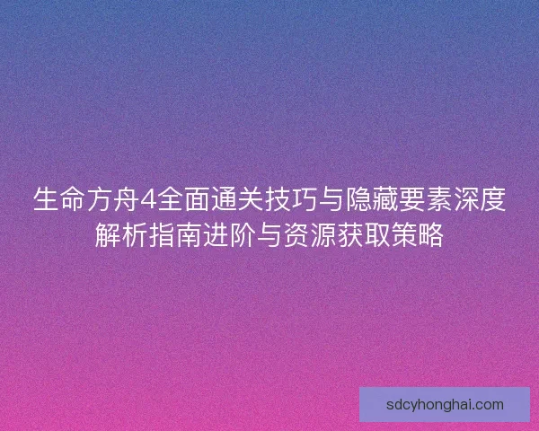 生命方舟4全面通关技巧与隐藏要素深度解析指南进阶与资源获取策略