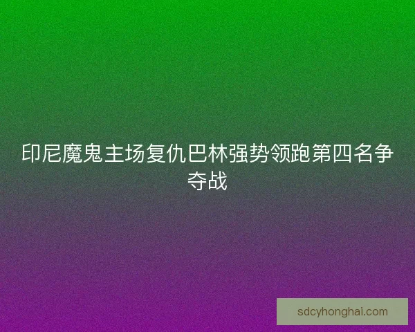 印尼魔鬼主场复仇巴林强势领跑第四名争夺战