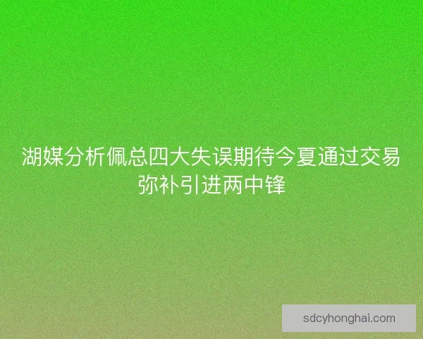 湖媒分析佩总四大失误期待今夏通过交易弥补引进两中锋