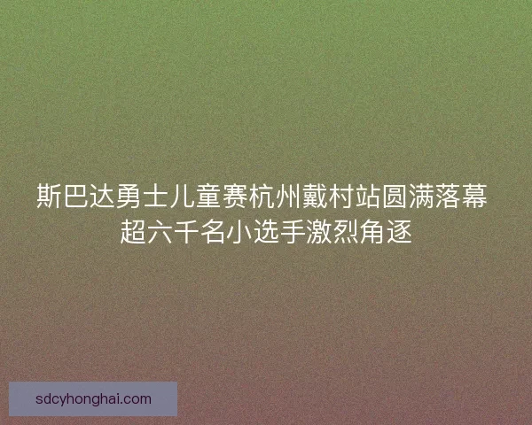 斯巴达勇士儿童赛杭州戴村站圆满落幕 超六千名小选手激烈角逐