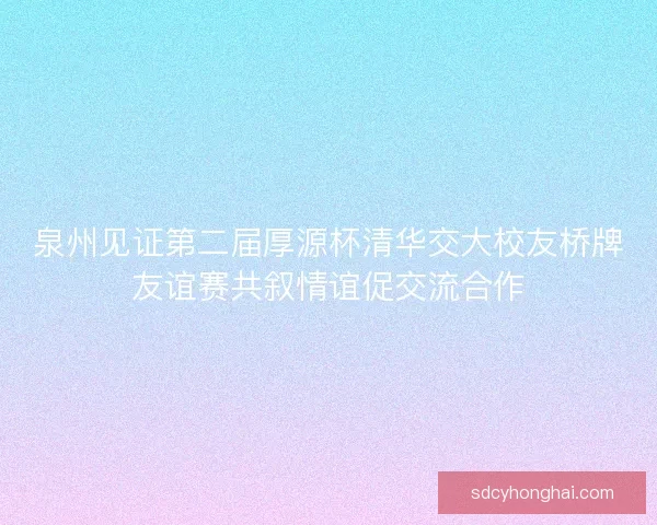 泉州见证第二届厚源杯清华交大校友桥牌友谊赛共叙情谊促交流合作