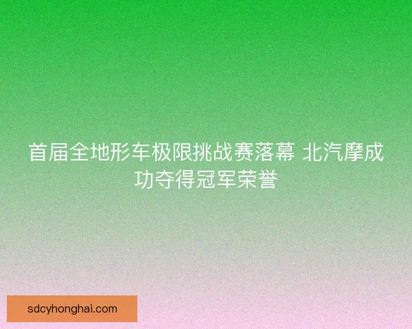 首届全地形车极限挑战赛落幕 北汽摩成功夺得冠军荣誉