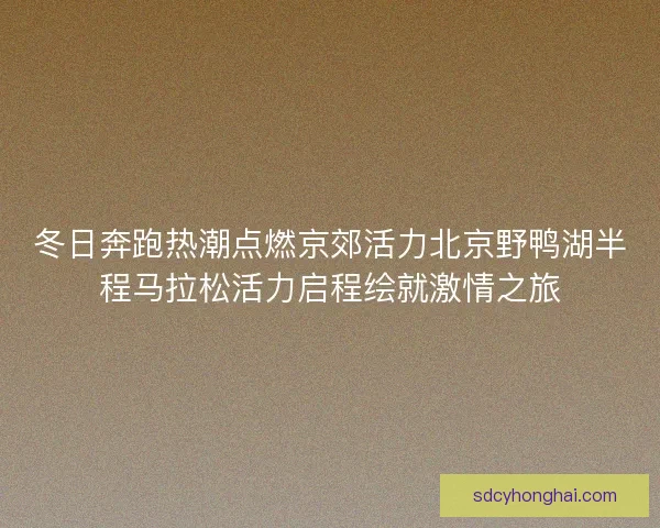 冬日奔跑热潮点燃京郊活力北京野鸭湖半程马拉松活力启程绘就激情之旅