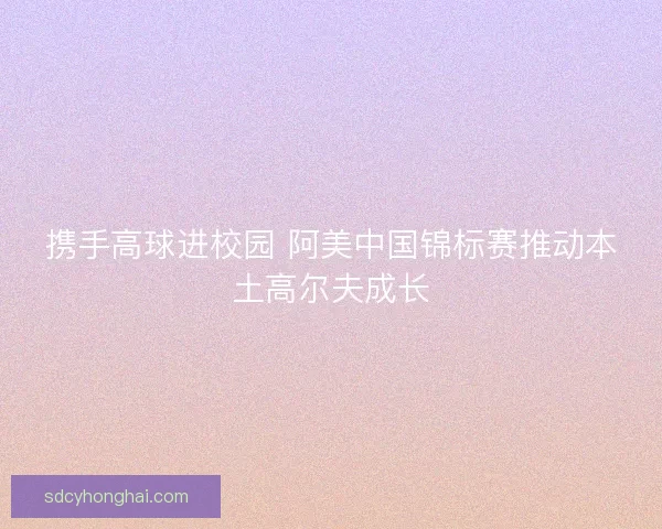 携手高球进校园 阿美中国锦标赛推动本土高尔夫成长