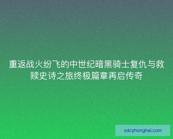 重返战火纷飞的中世纪暗黑骑士复仇与救赎史诗之旅终极篇章再启传奇