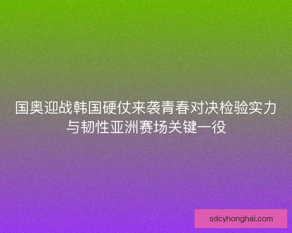 国奥迎战韩国硬仗来袭青春对决检验实力与韧性亚洲赛场关键一役