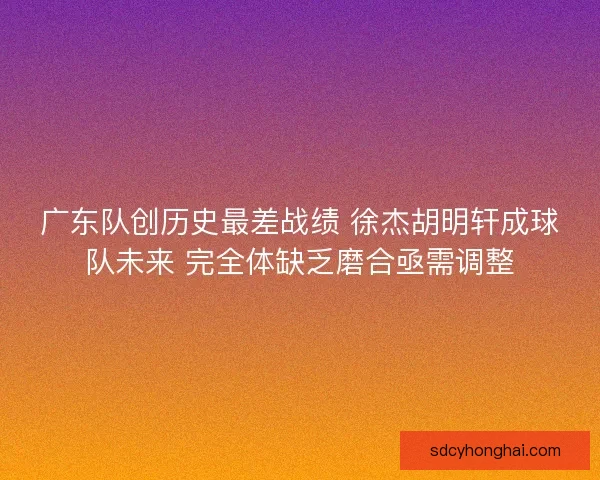 广东队创历史最差战绩 徐杰胡明轩成球队未来 完全体缺乏磨合亟需调整