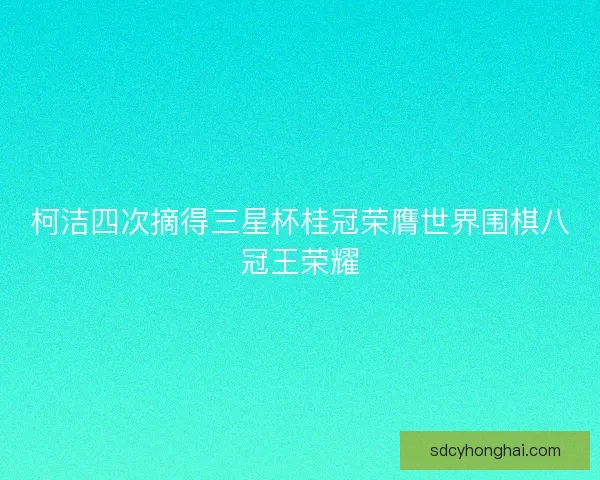 柯洁四次摘得三星杯桂冠荣膺世界围棋八冠王荣耀