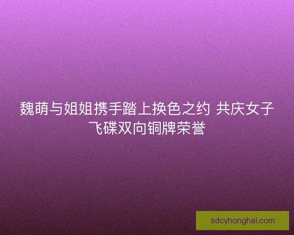魏萌与姐姐携手踏上换色之约 共庆女子飞碟双向铜牌荣誉